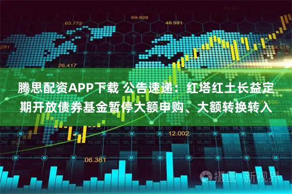 腾思配资APP下载 公告速递：红塔红土长益定期开放债券基金暂停大额申购、大额转换转入