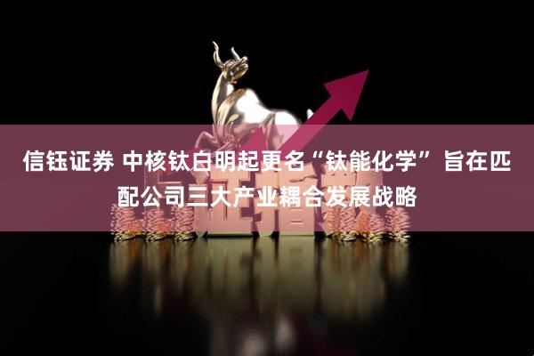 信钰证券 中核钛白明起更名“钛能化学” 旨在匹配公司三大产业耦合发展战略