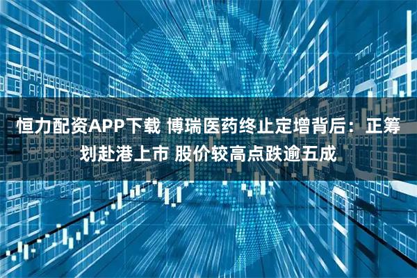 恒力配资APP下载 博瑞医药终止定增背后：正筹划赴港上市 股价较高点跌逾五成