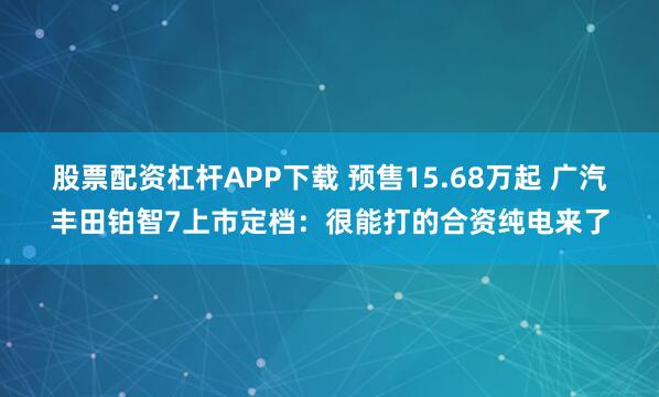 股票配资杠杆APP下载 预售15.68万起 广汽丰田铂智7上市定档：很能打的合资纯电来了