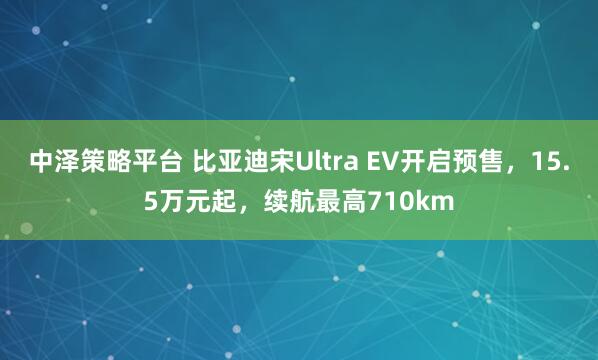 中泽策略平台 比亚迪宋Ultra EV开启预售，15.5万元起，续航最高710km