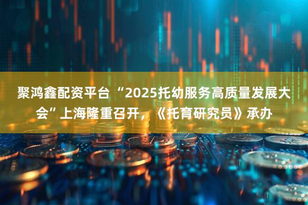 聚鸿鑫配资平台 “2025托幼服务高质量发展大会”上海隆重召开，《托育研究员》承办