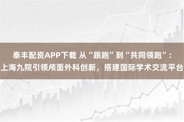泰丰配资APP下载 从“跟跑”到“共同领跑”：上海九院引领颅面外科创新，搭建国际学术交流平台