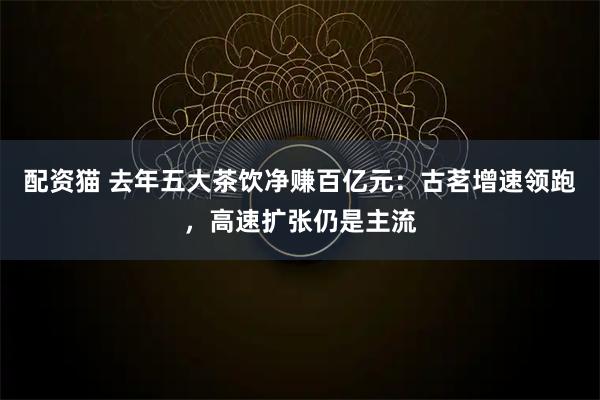 配资猫 去年五大茶饮净赚百亿元:古茗增速领跑,高速扩张仍是主流