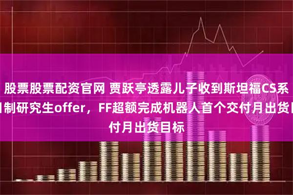 股票股票配资官网 贾跃亭透露儿子收到斯坦福CS系全日制研究生offer，FF超额完成机器人首个交付月出货目标