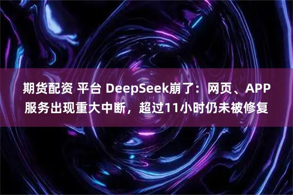 期货配资 平台 DeepSeek崩了：网页、APP服务出现重大中断，超过11小时仍未被修复