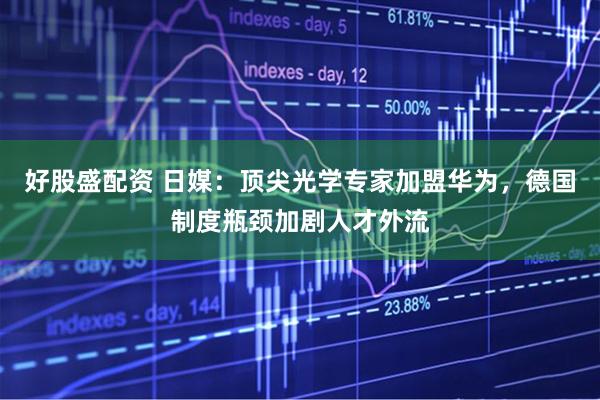 好股盛配资 日媒：顶尖光学专家加盟华为，德国制度瓶颈加剧人才外流