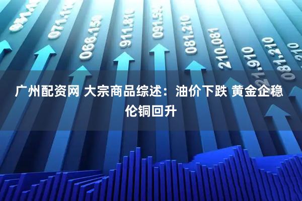 广州配资网 大宗商品综述：油价下跌 黄金企稳 伦铜回升