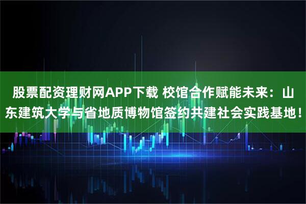 股票配资理财网APP下载 校馆合作赋能未来：山东建筑大学与省地质博物馆签约共建社会实践基地！