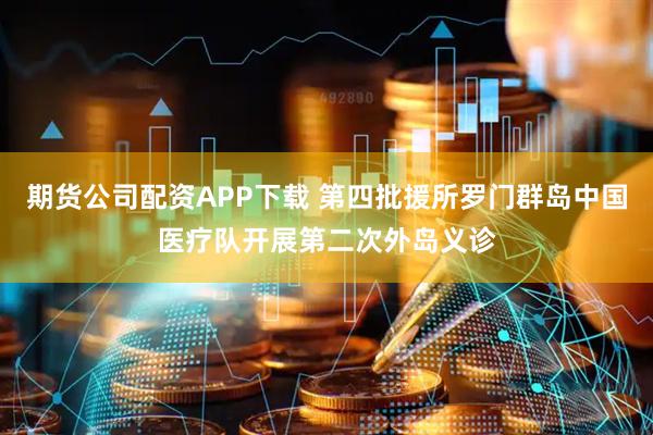 期货公司配资APP下载 第四批援所罗门群岛中国医疗队开展第二次外岛义诊