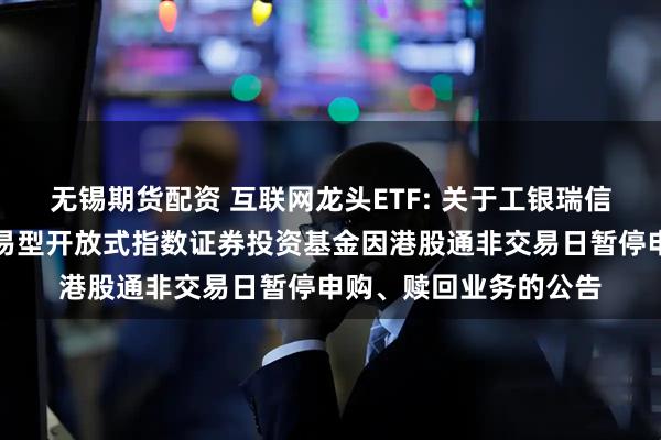 无锡期货配资 互联网龙头ETF: 关于工银瑞信中证沪港深互联网交易型开放式指数证券投资基金因港股通非交易日暂停申购、赎回业务的公告