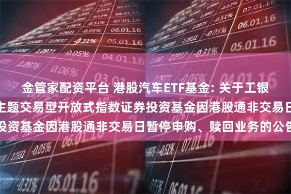 金管家配资平台 港股汽车ETF基金: 关于工银瑞信中证港股通汽车产业主题交易型开放式指数证券投资基金因港股通非交易日暂停申购、赎回业务的公告