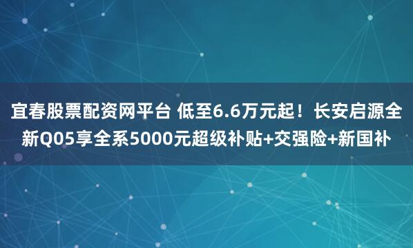 宜春股票配资网平台 低至6.6万元起！长安启源全新Q05享全系5000元超级补贴+交强险+新国补
