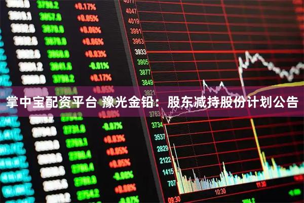 掌中宝配资平台 豫光金铅：股东减持股份计划公告