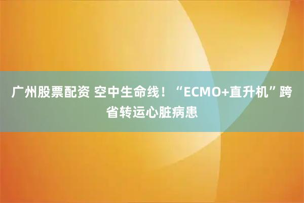 广州股票配资 空中生命线！“ECMO+直升机”跨省转运心脏病患