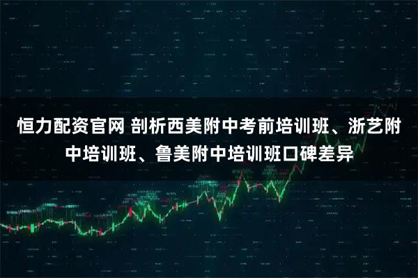 恒力配资官网 剖析西美附中考前培训班、浙艺附中培训班、鲁美附中培训班口碑差异