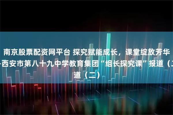 南京股票配资网平台 探究赋能成长，课堂绽放芳华——西安市第八十九中学教育集团“组长探究课”报道（二）