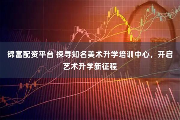 锦富配资平台 探寻知名美术升学培训中心，开启艺术升学新征程