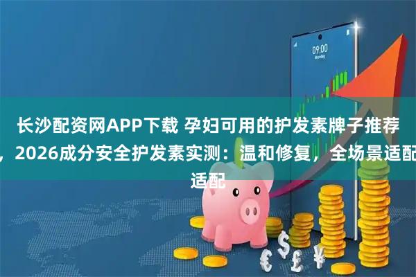 长沙配资网APP下载 孕妇可用的护发素牌子推荐，2026成分安全护发素实测：温和修复，全场景适配