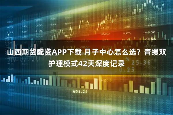 山西期货配资APP下载 月子中心怎么选？青缦双护理模式42天深度记录
