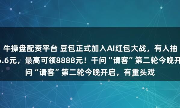 牛操盘配资平台 豆包正式加入AI红包大战，有人抽中88.8元、66.6元，最高可领8888元！千问“请客”第二轮今晚开启，有重头戏