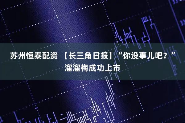 苏州恒泰配资 【长三角日报】“你没事儿吧？”溜溜梅成功上市