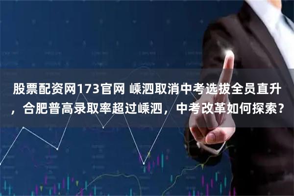 股票配资网173官网 嵊泗取消中考选拔全员直升，合肥普高录取率超过嵊泗，中考改革如何探索？
