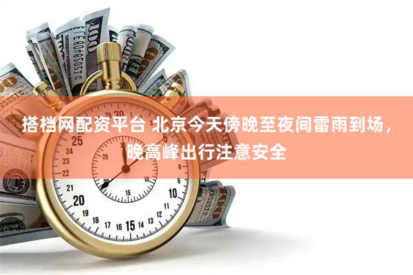 搭档网配资平台 北京今天傍晚至夜间雷雨到场，晚高峰出行注意安全