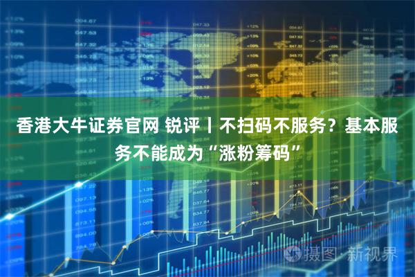 香港大牛证券官网 锐评丨不扫码不服务?基本服务不能成为“涨粉筹码”