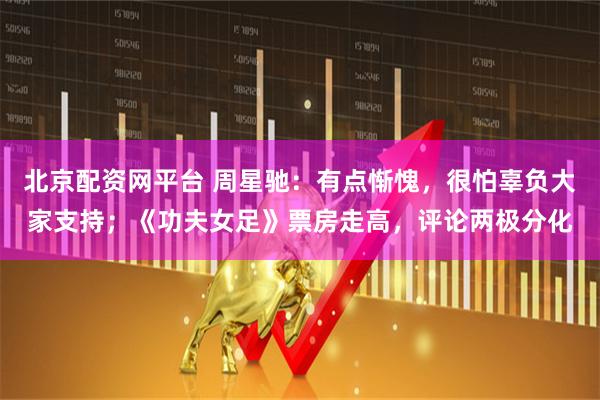 北京配资网平台 周星驰:有点惭愧,很怕辜负大家支持;《功夫女足》票房走高,评论两极分化