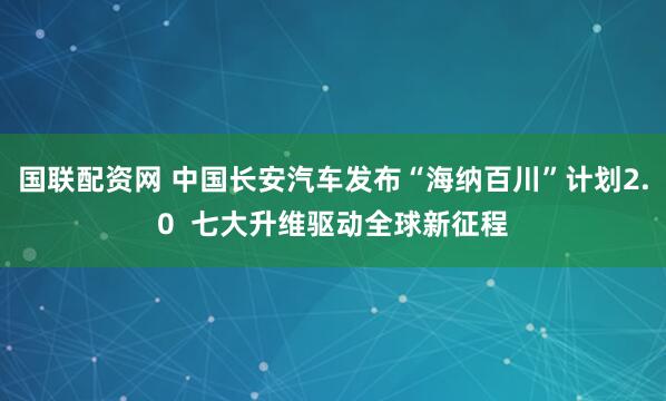 国联配资网 中国长安汽车发布“海纳百川”计划2.0  七大升维驱动全球新征程