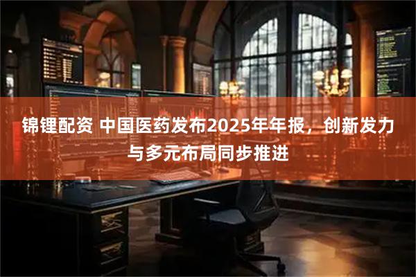 锦锂配资 中国医药发布2025年年报，创新发力与多元布局同步推进