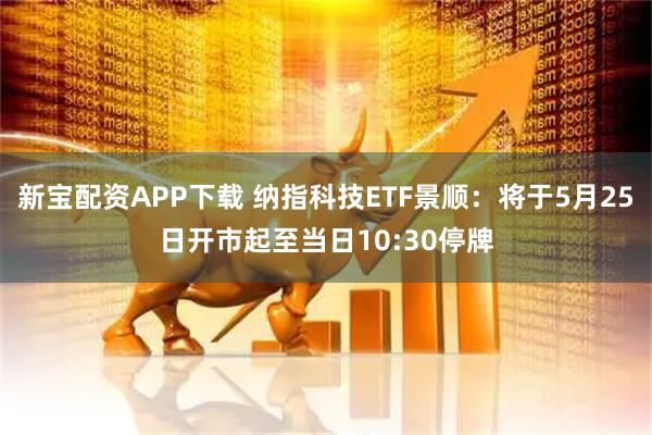 新宝配资APP下载 纳指科技ETF景顺：将于5月25日开市起至当日10:30停牌