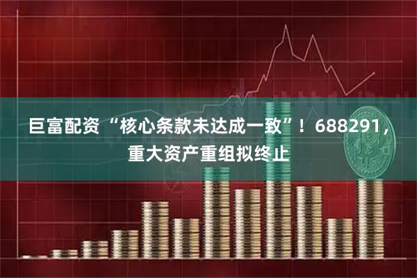 巨富配资 “核心条款未达成一致”！688291，重大资产重组拟终止