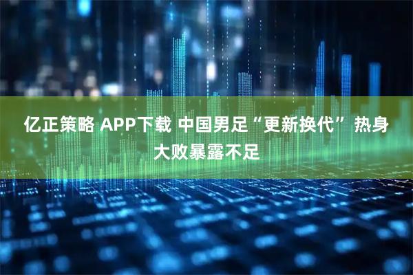 亿正策略 APP下载 中国男足“更新换代” 热身大败暴露不足