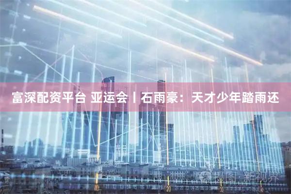 富深配资平台 亚运会丨石雨豪：天才少年踏雨还