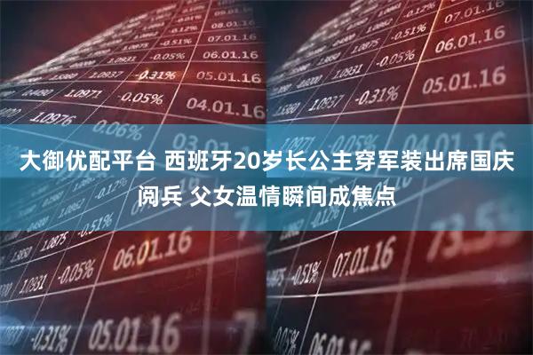 大御优配平台 西班牙20岁长公主穿军装出席国庆阅兵 父女温情瞬间成焦点